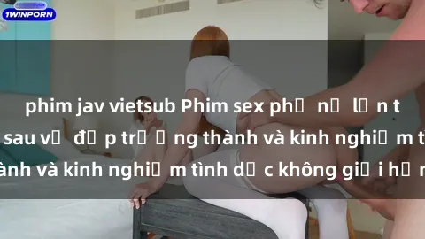 phim jav vietsub Phim sex phụ nữ lớn tuổi: Sức hút đằng sau vẻ đẹp trưởng thành và kinh nghiệm tình dục không giới hạn