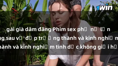 gái già dâm đãng Phim sex phụ nữ lớn tuổi: Sức hút đằng sau vẻ đẹp trưởng thành và kinh nghiệm tình dục không giới hạn
