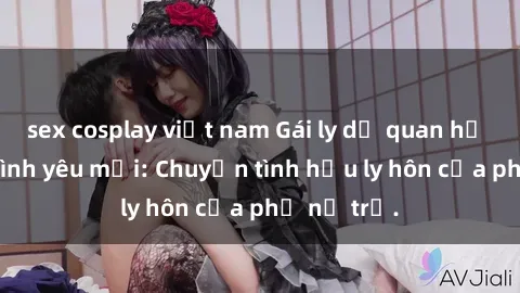 sex cosplay việt nam Gái ly dị quan hệ tìm kiếm tình yêu mới: Chuyện tình hậu ly hôn của phụ nữ trẻ.