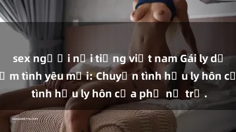 sex người nổi tiếng việt nam Gái ly dị quan hệ tìm kiếm tình yêu mới: Chuyện tình hậu ly hôn của phụ nữ trẻ.