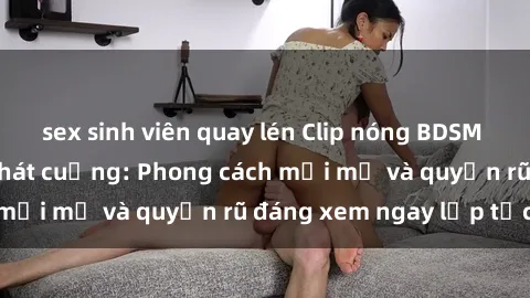 sex sinh viên quay lén Clip nóng BDSM khiến người xem phát cuồng: Phong cách mới mẻ và quyến rũ đáng xem ngay lập tức!