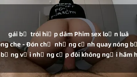 gái bị trói hiếp dâm Phim sex loạn luân đầy kích thích không che - Đón chờ những cảnh quay nóng bỏng với những cặp đôi không ngại hãm hiếp gia đình trong lòng