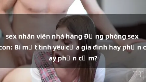 sex nhân viên nhà hàng Động phòng sex mẹ con: Bí mật tình yêu của gia đình hay phản cảm?