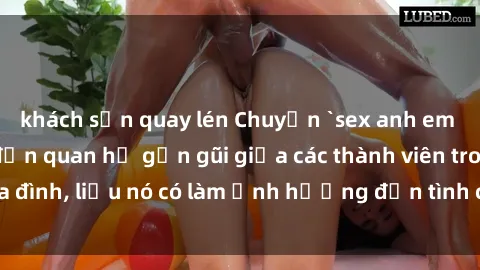 khách sạn quay lén Chuyện `sex anh em ruột` - Đề cập đến quan hệ gần gũi giữa các thành viên trong gia đình, liệu nó có làm ảnh hưởng đến tình cảm gia đình hay không?