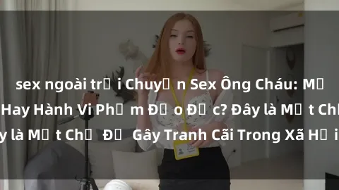 sex ngoài trời Chuyện Sex Ông Cháu: Mối Quan Hệ Gia Đình Hay Hành Vi Phạm Đạo Đức? Đây là Một Chủ Đề Gây Tranh Cãi Trong Xã Hội Hiện Nay.