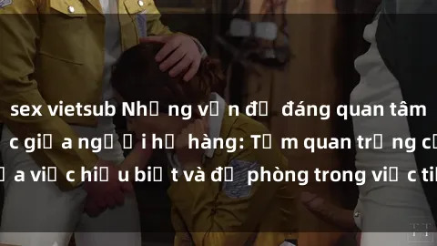 sex vietsub Những vấn đề đáng quan tâm về quan hệ tình dục giữa người họ hàng: Tầm quan trọng của việc hiểu biết và đề phòng trong việc tiếp xúc trong gia đình.