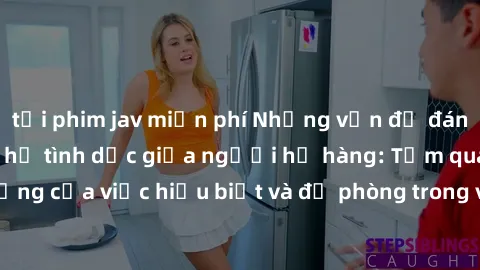 tải phim jav miễn phí Những vấn đề đáng quan tâm về quan hệ tình dục giữa người họ hàng: Tầm quan trọng của việc hiểu biết và đề phòng trong việc tiếp xúc trong gia đình.
