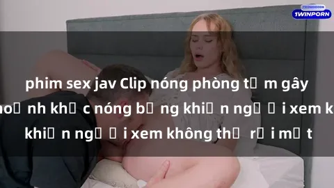 phim sex jav Clip nóng phòng tắm gây sốt: Cận cảnh khoảnh khắc nóng bỏng khiến người xem không thể rời mắt
