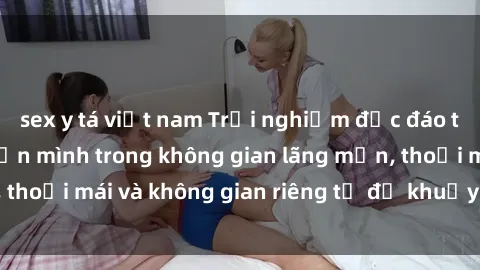 sex y tá việt nam Trải nghiệm độc đáo tại sex nhà nghỉ: ẩn mình trong không gian lãng mạn, thoải mái và không gian riêng tư để khuấy động tình ái.