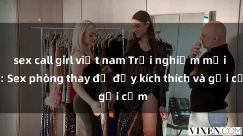 sex call girl việt nam Trải nghiệm mới lạ: Sex phòng thay đồ đầy kích thích và gợi cảm