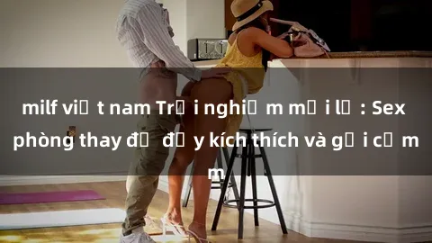 milf việt nam Trải nghiệm mới lạ: Sex phòng thay đồ đầy kích thích và gợi cảm