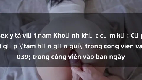sex y tá việt nam Khoảnh khắc cấm kỵ: Cặp đôi bị bắt gặp 'tâm hồn gần gũi' trong công viên vào ban ngày