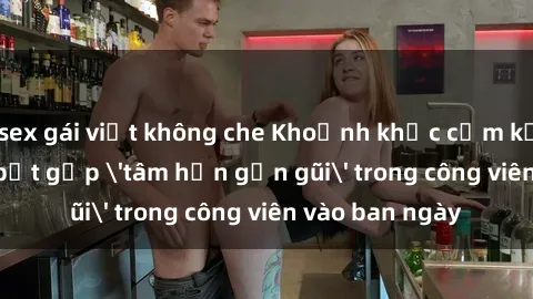 sex gái việt không che Khoảnh khắc cấm kỵ: Cặp đôi bị bắt gặp 'tâm hồn gần gũi' trong công viên vào ban ngày