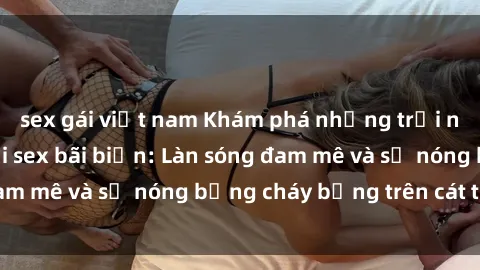 sex gái việt nam Khám phá những trải nghiệm độc đáo tại sex bãi biển: Làn sóng đam mê và sự nóng bỏng cháy bỏng trên cát trắng