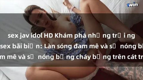 sex jav idol HD Khám phá những trải nghiệm độc đáo tại sex bãi biển: Làn sóng đam mê và sự nóng bỏng cháy bỏng trên cát trắng