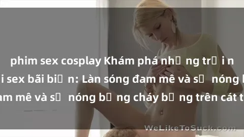 phim sex cosplay Khám phá những trải nghiệm độc đáo tại sex bãi biển: Làn sóng đam mê và sự nóng bỏng cháy bỏng trên cát trắng