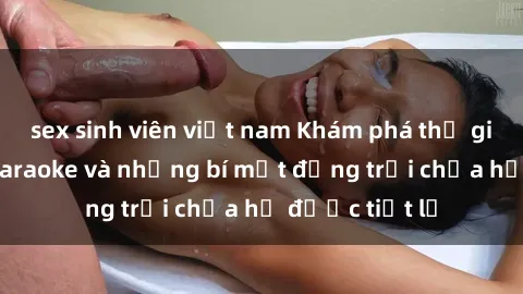 sex sinh viên việt nam Khám phá thế giới sex quán karaoke và những bí mật động trời chưa hề được tiết lộ