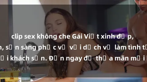 clip sex không che Gái Việt xinh đẹp, nồng nàn tình cảm, sẵn sàng phục vụ với dịch vụ làm tình tại khách sạn. Đến ngay để thỏa mãn mọi khao khát của bạn!