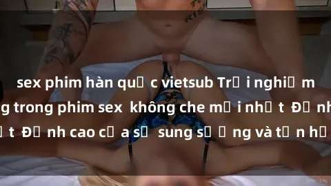 sex phim hàn quốc vietsub Trải nghiệm cực kỳ nóng bỏng trong phim sex  không che mới nhất  Đỉnh cao của sự sung sướng và tận hưởng chân thật