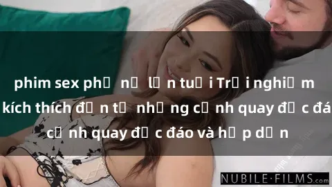 phim sex phụ nữ lớn tuổi Trải nghiệm phim sex : Sự kích thích đến từ những cảnh quay độc đáo và hấp dẫn