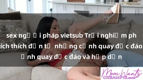 sex người pháp vietsub Trải nghiệm phim sex : Sự kích thích đến từ những cảnh quay độc đáo và hấp dẫn