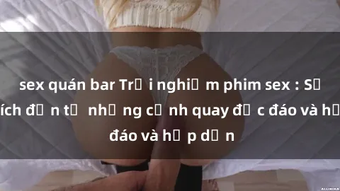 sex quán bar Trải nghiệm phim sex : Sự kích thích đến từ những cảnh quay độc đáo và hấp dẫn