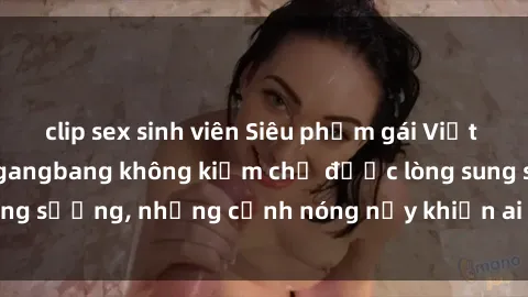 clip sex sinh viên Siêu phẩm gái Việt tham gia trong buổi gangbang không kiềm chế được lòng sung sướng, những cảnh nóng nảy khiến ai cũng phải mãn nhãn