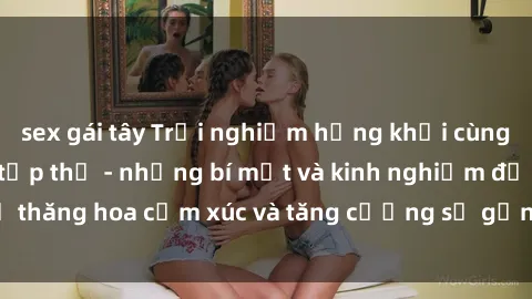 sex gái tây Trải nghiệm hứng khởi cùng với việc làm tình tập thể - những bí mật và kinh nghiệm để thăng hoa cảm xúc và tăng cường sự gắn kết trong mối quan hệ