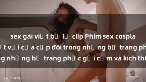 sex gái việt bị lộ clip Phim sex cosplay: Trải nghiệm tuyệt vời của cặp đôi trong những bộ trang phục gợi cảm và kích thích