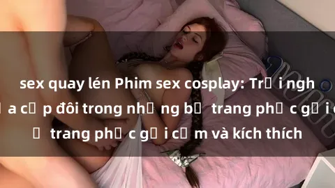 sex quay lén Phim sex cosplay: Trải nghiệm tuyệt vời của cặp đôi trong những bộ trang phục gợi cảm và kích thích
