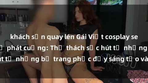 khách sạn quay lén Gái Việt cosplay sexy khiến fan hâm mộ phát cuồng: Thử thách sức hút từ những bộ trang phục đầy sáng tạo và quyến rũ!