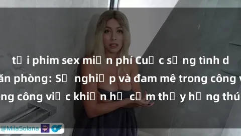 tải phim sex miễn phí Cuộc sống tình dục của nhân viên văn phòng: Sự nghiệp và đam mê trong công việc khiến họ cảm thấy hứng thú với tình dục?