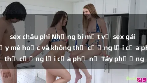 sex châu phi Những bí mật về sex gái Tây: Sự quyến rũ đầy mê hoặc và không thể cưỡng lại của phụ nữ Tây phương