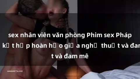 sex nhân viên văn phòng Phim sex Pháp - Sự kết hợp hoàn hảo giữa nghệ thuật và đam mê