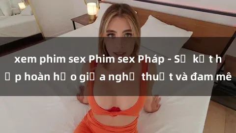 xem phim sex Phim sex Pháp - Sự kết hợp hoàn hảo giữa nghệ thuật và đam mê