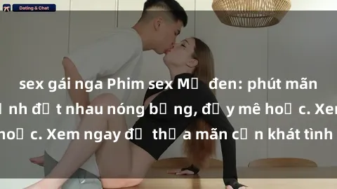 sex gái nga Phim sex Mỹ đen: phút mãnh liệt với những cảnh địt nhau nóng bỏng, đầy mê hoặc. Xem ngay để thỏa mãn cơn khát tình dục của bạn!