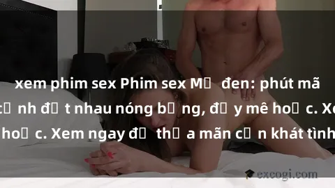 xem phim sex Phim sex Mỹ đen: phút mãnh liệt với những cảnh địt nhau nóng bỏng, đầy mê hoặc. Xem ngay để thỏa mãn cơn khát tình dục của bạn!