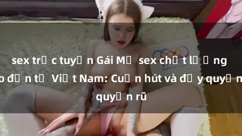 sex trực tuyến Gái Mỹ sex chất lượng cao đến từ Việt Nam: Cuốn hút và đầy quyến rũ