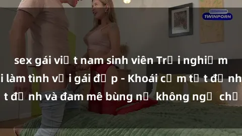 sex gái việt nam sinh viên Trải nghiệm cực kỳ thú vị khi làm tình với gái đẹp - Khoái cảm tột đỉnh và đam mê bùng nổ không ngờ chỉ trong một đêm!