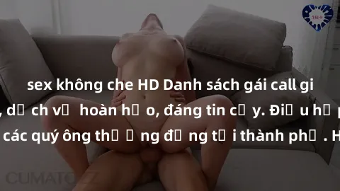 sex không che HD Danh sách gái call girl vip chất lượng, dịch vụ hoàn hảo, đáng tin cậy. Điều hấp dẫn cho các quý ông thượng đẳng tại thành phố. Hãy nhấc máy và đặt lịch ngay!