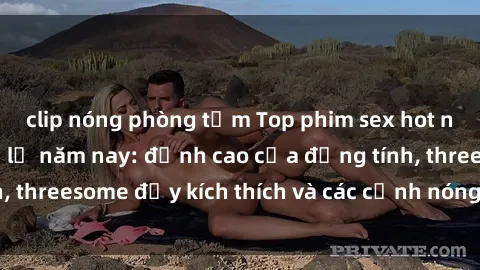 clip nóng phòng tắm Top phim sex hot nhất không thể bỏ lỡ năm nay: đỉnh cao của đồng tính, threesome đầy kích thích và các cảnh nóng đang gây sốt!
