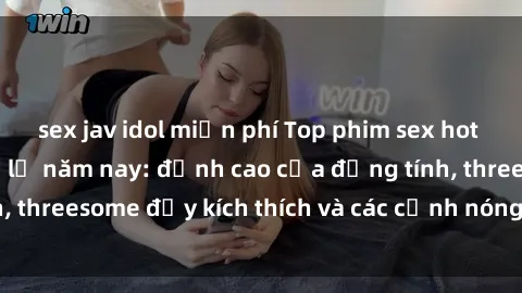 sex jav idol miễn phí Top phim sex hot nhất không thể bỏ lỡ năm nay: đỉnh cao của đồng tính, threesome đầy kích thích và các cảnh nóng đang gây sốt!