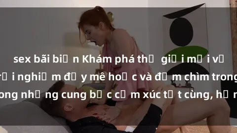 sex bãi biển Khám phá thế giới mới với sex người lớn: trải nghiệm đầy mê hoặc và đắm chìm trong những cung bậc cảm xúc tột cùng, hứng khởi và cuốn hút.