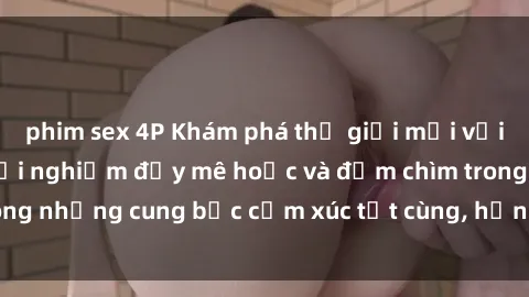 phim sex 4P Khám phá thế giới mới với sex người lớn: trải nghiệm đầy mê hoặc và đắm chìm trong những cung bậc cảm xúc tột cùng, hứng khởi và cuốn hút.