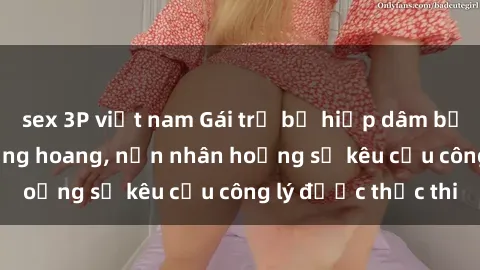 sex 3P việt nam Gái trẻ bị hiếp dâm bạo lực trong khu rừng hoang, nạn nhân hoảng sợ kêu cầu công lý được thực thi