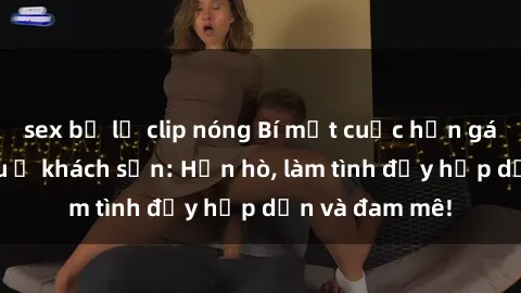 sex bị lộ clip nóng Bí mật cuộc hẹn gái Việt lần đầu ở khách sạn: Hẹn hò, làm tình đầy hấp dẫn và đam mê!