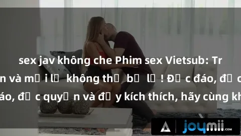sex jav không che Phim sex Vietsub: Trải nghiệm hấp dẫn và mới lạ không thể bỏ lỡ! Độc đáo, độc quyền và đầy kích thích, hãy cùng khám phá ngay!