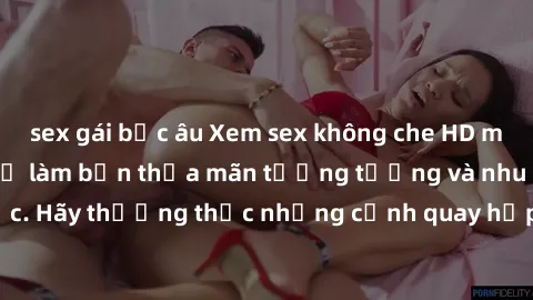 sex gái bắc âu Xem sex không che HD miễn phí đảm bảo sẽ làm bạn thỏa mãn tưởng tượng và nhu cầu tình dục. Hãy thưởng thức những cảnh quay hấp dẫn và mãnh liệt ngay bây giờ!
