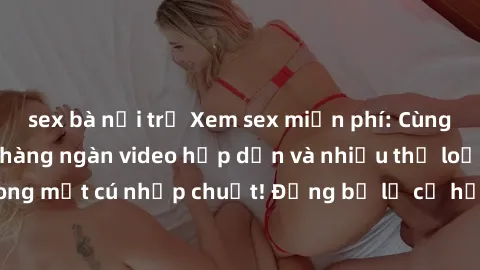 sex bà nội trợ Xem sex miễn phí: Cùng trải nghiệm với hàng ngàn video hấp dẫn và nhiều thể loại đa dạng chỉ trong một cú nhấp chuột! Đừng bỏ lỡ cơ hội thưởng thức tuyệt vời này ngay hôm nay!