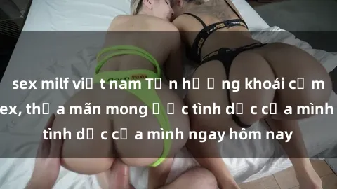 sex milf việt nam Tận hưởng khoái cảm với gái xinh sex, thỏa mãn mong ước tình dục của mình ngay hôm nay